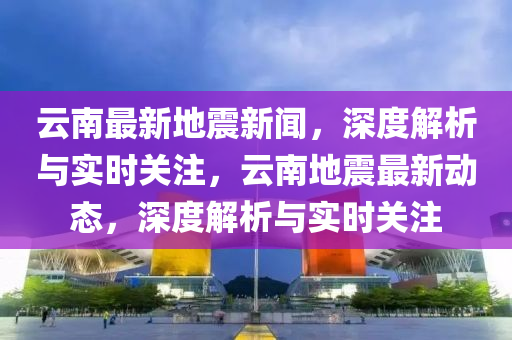 云南地震网实时更新，关注地震动态，共筑安全防线